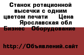 Станок ротационной высечки с одним цветом печати.  › Цена ­ 111 - Ярославская обл. Бизнес » Оборудование   